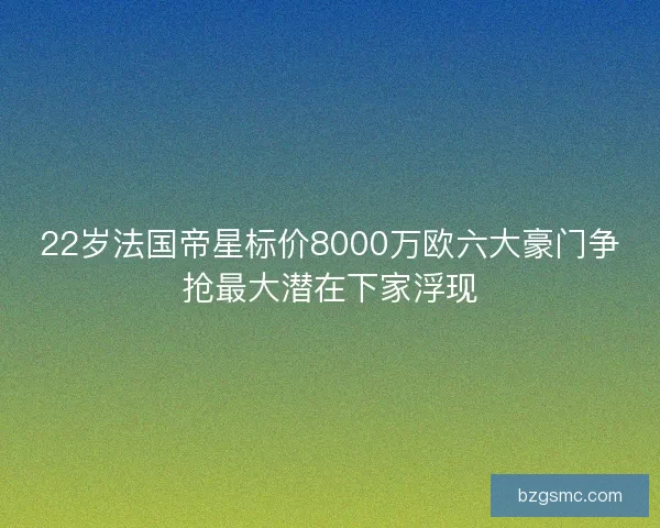 22岁法国帝星标价8000万欧六大豪门争抢最大潜在下家浮现