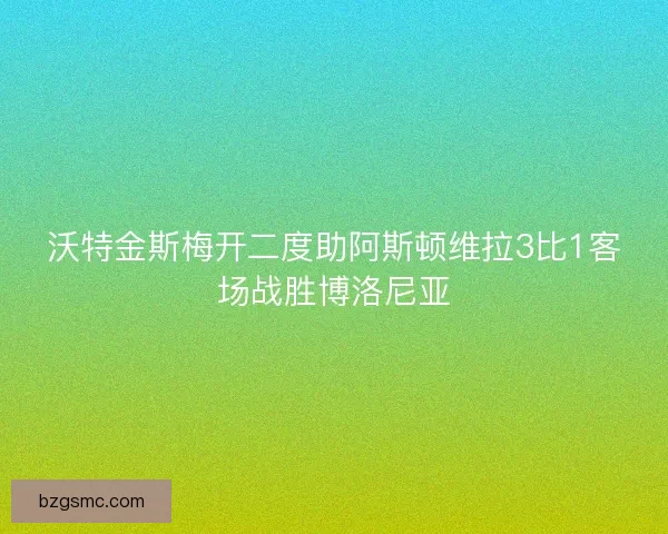 沃特金斯梅开二度助阿斯顿维拉3比1客场战胜博洛尼亚